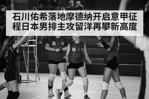 石川佑希落地摩德纳开启意甲征程日本男排主攻留洋再攀新高度